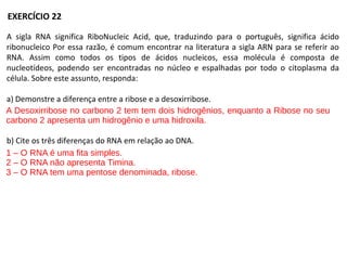 A sigla RNA significa RiboNucleic Acid, que, traduzindo para o português, significa ácido
ribonucleico Por essa razão, é comum encontrar na literatura a sigla ARN para se referir ao
RNA. Assim como todos os tipos de ácidos nucleicos, essa molécula é composta de
nucleotídeos, podendo ser encontradas no núcleo e espalhadas por todo o citoplasma da
célula. Sobre este assunto, responda:
a) Demonstre a diferença entre a ribose e a desoxirribose.
b) Cite os três diferenças do RNA em relação ao DNA.
EXERCÍCIO 22
A Desoxirribose no carbono 2 tem tem dois hidrogênios, enquanto a Ribose no seu
carbono 2 apresenta um hidrogênio e uma hidroxila.
1 – O RNA é uma fita simples.
2 – O RNA não apresenta Timina.
3 – O RNA tem uma pentose denominada, ribose.
 