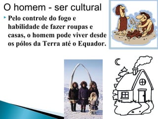 O homem - ser cultural
 Pelo controle do fogo e
habilidade de fazer roupas e
casas, o homem pode viver desde
os pólos da Terra até o Equador.
 
