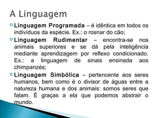  Linguagem Programada – é idêntica em todos os
indivíduos da espécie. Ex.: o rosnar do cão;
 Linguagem Rudimentar – encontra-se nos
animais superiores e se dá pela inteligência
mediante aprendizagem por reflexo condicionado.
Ex.: a linguagem de sinais ensinada aos
chimpanzés;
 Linguagem Simbólica – pertencente aos seres
humanos, bem como é o divisor de águas entre a
natureza humana e dos animais: somos seres que
falam. É graças a ela que podemos abstrair o
mundo.
 