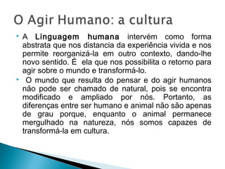  A Linguagem humana intervém como forma
abstrata que nos distancia da experiência vivida e nos
permite reorganizá-la em outro contexto, dando-lhe
novo sentido. É ela que nos possibilita o retorno para
agir sobre o mundo e transformá-lo.
 O mundo que resulta do pensar e do agir humanos
não pode ser chamado de natural, pois se encontra
modificado e ampliado por nós. Portanto, as
diferenças entre ser humano e animal não são apenas
de grau porque, enquanto o animal permanece
mergulhado na natureza, nós somos capazes de
transformá-la em cultura.
 