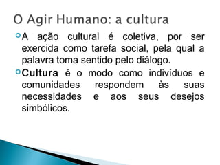 A ação cultural é coletiva, por ser
exercida como tarefa social, pela qual a
palavra toma sentido pelo diálogo.
Cultura é o modo como indivíduos e
comunidades respondem às suas
necessidades e aos seus desejos
simbólicos.
 
