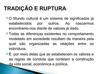  O Mundo cultural é um sistema de significados já
estabelecidos por outros. Ao nascermos
encontramo-nos diante de valores já dado.
 Todas as diferenças existentes no comportamento
modelado em sociedade resultam da maneira pela
qual são organizadas as relações entre os
indivíduos.
 É por meio delas que se estabelecem os valores e
as regras de conduta que norteiam a construção
da vida social, econômica e política.
TRADIÇÃO E RUPTURA
 