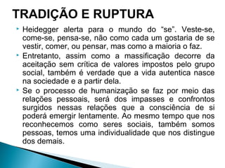  Heidegger alerta para o mundo do “se”. Veste-se,
come-se, pensa-se, não como cada um gostaria de se
vestir, comer, ou pensar, mas como a maioria o faz.
 Entretanto, assim como a massificação decorre da
aceitação sem crítica de valores impostos pelo grupo
social, também é verdade que a vida autentica nasce
na sociedade e a partir dela.
 Se o processo de humanização se faz por meio das
relações pessoais, será dos impasses e confrontos
surgidos nessas relações que a consciência de si
poderá emergir lentamente. Ao mesmo tempo que nos
reconhecemos como seres sociais, também somos
pessoas, temos uma individualidade que nos distingue
dos demais.
TRADIÇÃO E RUPTURA
 