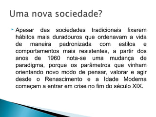 Apesar das sociedades tradicionais fixarem
hábitos mais duradouros que ordenavam a vida
de maneira padronizada com estilos e
comportamentos mais resistentes, a partir dos
anos de 1960 nota-se uma mudança de
paradigma, porque os parâmetros que vinham
orientando novo modo de pensar, valorar e agir
desde o Renascimento e a Idade Moderna
começam a entrar em crise no fim do século XIX.
 