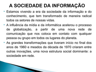  Estamos vivendo a era da sociedade da informação e do
conhecimento, que tem transformado de maneira radical
todos os setores de nossas vidas.
 A influência da mídia e da informática acelerou o processo
de globalização, a partir de uma nova rede de
comunicação que nos coloca em contato com qualquer
pessoa ou grupo em todos os lugares do planeta.
 As grandes transformações que tiveram início no final dos
anos de 1960 e meados da década de 1970 criaram entre
outras inovações, uma nova estrutura social dominante: a
sociedade em rede.
A SOCIEDADE DA INFORMAÇÃO
 