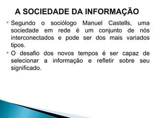  Segundo o sociólogo Manuel Castells, uma
sociedade em rede é um conjunto de nós
interconectados e pode ser dos mais variados
tipos.
 O desafio dos novos tempos é ser capaz de
selecionar a informação e refletir sobre seu
significado.
A SOCIEDADE DA INFORMAÇÃO
 