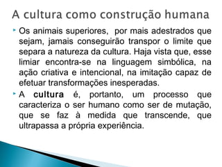  Os animais superiores, por mais adestrados que
sejam, jamais conseguirão transpor o limite que
separa a natureza da cultura. Haja vista que, esse
limiar encontra-se na linguagem simbólica, na
ação criativa e intencional, na imitação capaz de
efetuar transformações inesperadas.
 A cultura é, portanto, um processo que
caracteriza o ser humano como ser de mutação,
que se faz à medida que transcende, que
ultrapassa a própria experiência.
 