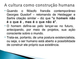  Quando o filósofo francês contemporâneo
Georges Gusdorf – retomando de Heidegger e
Sartre citação similar – diz que “o homem não
é o que é , mas é o que não é”.
 O homem define-se pelo lançar-se no futuro,
antecipando, por meio de projetos, sua ação
consciente sobre o mundo.
 Trata-se, portanto, de uma postura existencialista,
ou seja, o ser humano está aberto a possibilidade
de construir ele próprio sua existência.
 