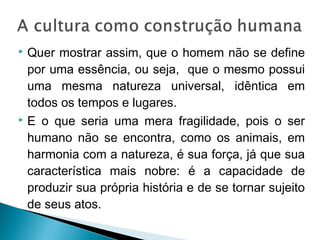  Quer mostrar assim, que o homem não se define
por uma essência, ou seja, que o mesmo possui
uma mesma natureza universal, idêntica em
todos os tempos e lugares.
 E o que seria uma mera fragilidade, pois o ser
humano não se encontra, como os animais, em
harmonia com a natureza, é sua força, já que sua
característica mais nobre: é a capacidade de
produzir sua própria história e de se tornar sujeito
de seus atos.
 