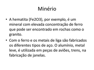 MinérioA hematita (Fe2O3), por exemplo, é um mineral com elevada concentração de ferro que pode ser encontrado em rochas como o granito.Com o ferro e os metais de liga são fabricados os diferentes tipos de aço. O alumínio, metal leve, é utilizada em peças de aviões, trens, na fabricação de janelas.