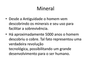 MineralDesde a Antiguidade o homem vem descobrindo os minerais e seu uso para facilitar a sobrevivência.Há aproximadamente 5000 anos o homem descobriu o cobre. Tal fato representou uma verdadeira revolução tecnológica, possibilitando um grande desenvolvimento para o ser humano.