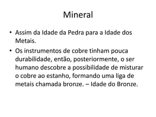 MineralAssim da Idade da Pedra para a Idade dos Metais.Os instrumentos de cobre tinham pouca durabilidade, então, posteriormente, o ser humano descobre a possibilidade de misturar o cobre ao estanho, formando uma liga de metais chamada bronze. – Idade do Bronze.