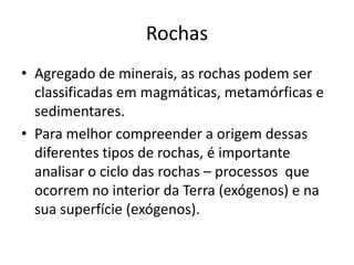 Rochas Agregado de minerais, as rochas podem ser classificadas em magmáticas, metamórficas e sedimentares.Para melhor compreender a origem dessas diferentes tipos de rochas, é importante analisar o ciclo das rochas – processos  que ocorrem no interior da Terra (exógenos) e na sua superfície (exógenos).