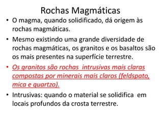 Rochas MagmáticasO magma, quando solidificado, dá origem às rochas magmáticas.Mesmo existindo uma grande diversidade de rochas magmáticas, os granitos e os basaltos são os mais presentes na superfície terrestre.Os granitos são rochas  intrusivas mais claras compostas por minerais mais claros (feldspato, mica e quartzo).Intrusivas: quando o material se solidifica  em locais profundos da crosta terrestre. 