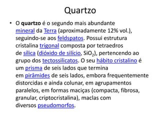 QuartzoO quartzo é o segundo mais abundante mineral da Terra (aproximadamente 12% vol.), seguindo-se aos feldspatos. Possui estrutura cristalina trigonal composta por tetraedros de sílica (dióxido de silício, SiO2), pertencendo ao grupo dos tectossilicatos. O seu hábito cristalino é um prisma de seis lados que termina em pirâmides de seis lados, embora frequentemente distorcidas e ainda colunar, em agrupamentos paralelos, em formas maciças (compacta, fibrosa, granular, criptocristalina), maclas com diversos pseudomorfos.