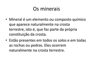 Os mineraisMineral é um elemento ou composto químico que aparece naturalmente na crosta terrestre, isto é, que faz parte da própria constituição da crosta.Estão presentes em todos os solos e em todas as rochas ou pedras. Eles ocorrem naturalmente na crosta terrestre.
