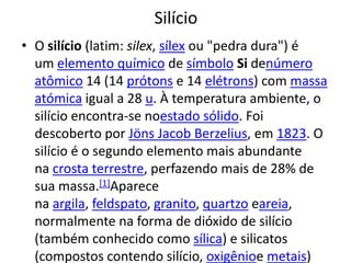 SilícioO silício (latim: silex, sílex ou "pedra dura") é um elemento químico de símbolo Si denúmero atômico 14 (14 prótons e 14 elétrons) com massa atómica igual a 28 u. À temperatura ambiente, o silício encontra-se noestado sólido. Foi descoberto por Jöns Jacob Berzelius, em 1823. O silício é o segundo elemento mais abundante na crosta terrestre, perfazendo mais de 28% de sua massa.[1]Aparece na argila, feldspato, granito, quartzo eareia, normalmente na forma de dióxido de silício (também conhecido como sílica) e silicatos (compostos contendo silício, oxigênioe metais)