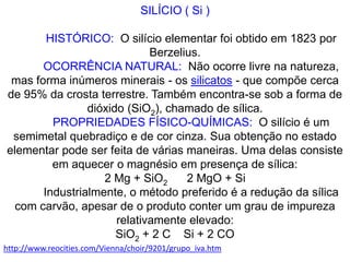 SILÍCIO ( Si )          HISTÓRICO:  O silício elementar foi obtido em 1823 por Berzelius.          OCORRÊNCIA NATURAL:  Não ocorre livre na natureza, mas forma inúmeros minerais - os silicatos - que compõe cerca de 95% da crosta terrestre. Também encontra-se sob a forma de dióxido (SiO2), chamado de sílica.          PROPRIEDADES FÍSICO-QUÍMICAS:  O silício é um semimetal quebradiço e de cor cinza. Sua obtenção no estado elementar pode ser feita de várias maneiras. Uma delas consiste em aquecer o magnésio em presença de sílica:2 Mg + SiO2      2 MgO + Si          Industrialmente, o método preferido é a redução da sílica com carvão, apesar de o produto conter um grau de impureza relativamente elevado:SiO2 + 2 C    Si + 2 COhttp://www.reocities.com/Vienna/choir/9201/grupo_iva.htm