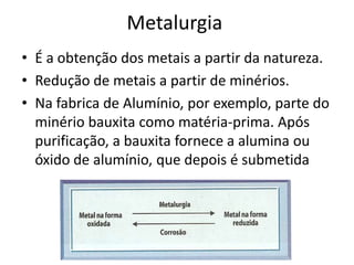 MetalurgiaÉ a obtenção dos metais a partir da natureza.Redução de metais a partir de minérios.Na fabrica de Alumínio, por exemplo, parte do minério bauxita como matéria-prima. Após purificação, a bauxita fornece a alumina ou óxido de alumínio, que depois é submetida 