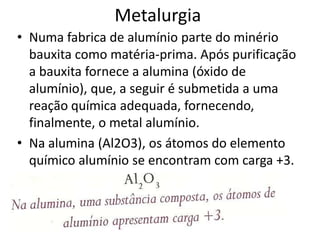 MetalurgiaNuma fabrica de alumínio parte do minério bauxita como matéria-prima. Após purificação a bauxita fornece a alumina (óxido de alumínio), que, a seguir é submetida a uma reação química adequada, fornecendo, finalmente, o metal alumínio.Na alumina (Al2O3), os átomos do elemento químico alumínio se encontram com carga +3.