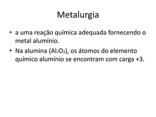 Metalurgiaa uma reação química adequada fornecendo o metal alumínio. Na alumina (Al2O3), os átomos do elemento químico alumínio se encontram com carga +3.
