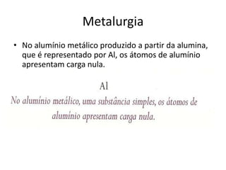 MetalurgiaNo alumínio metálico produzido a partir da alumina, que é representado por Al, os átomos de alumínio apresentam carga nula.