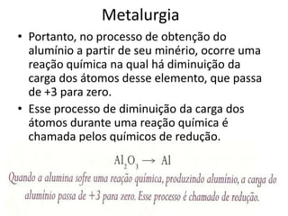 MetalurgiaPortanto, no processo de obtenção do alumínio a partir de seu minério, ocorre uma reação química na qual há diminuição da carga dos átomos desse elemento, que passa de +3 para zero. Esse processo de diminuição da carga dos átomos durante uma reação química é chamada pelos químicos de redução.