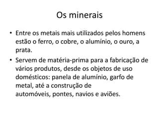 Os mineraisEntre os metais mais utilizados pelos homens estão o ferro, o cobre, o alumínio, o ouro, a prata.Servem de matéria-prima para a fabricação de vários produtos, desde os objetos de uso domésticos: panela de alumínio, garfo de metal, até a construção de automóveis, pontes, navios e aviões.