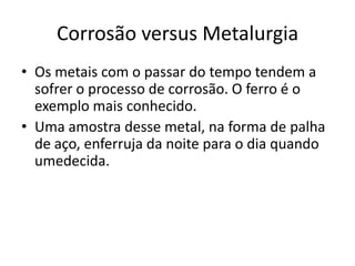 Corrosão versus MetalurgiaOs metais com o passar do tempo tendem a sofrer o processo de corrosão. O ferro é o exemplo mais conhecido.Uma amostra desse metal, na forma de palha de aço, enferruja da noite para o dia quando umedecida.