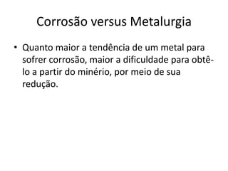 Quanto maior a tendência de um metal para sofrer corrosão, maior a dificuldade para obtê-lo a partir do minério, por meio de sua redução.Corrosão versus Metalurgia