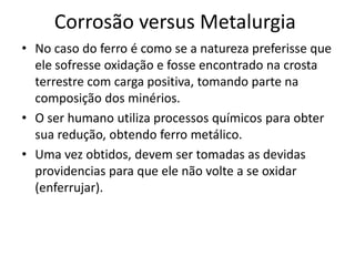Corrosão versus MetalurgiaNo caso do ferro é como se a natureza preferisse que ele sofresse oxidação e fosse encontrado na crosta terrestre com carga positiva, tomando parte na composição dos minérios.O ser humano utiliza processos químicos para obter sua redução, obtendo ferro metálico.Uma vez obtidos, devem ser tomadas as devidas providencias para que ele não volte a se oxidar (enferrujar).