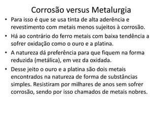 Corrosão versus MetalurgiaPara isso é que se usa tinta de alta aderência e revestimento com metais menos sujeitos à corrosão.Há ao contrário do ferro metais com baixa tendência a sofrer oxidação como o ouro e a platina.A natureza dá preferência para que fiquem na forma reduzida (metálica), em vez da oxidada. Desse jeito o ouro e a platina são dois metais encontrados na natureza de forma de substâncias simples. Resistiram por milhares de anos sem sofrer corrosão, sendo por isso chamados de metais nobres.