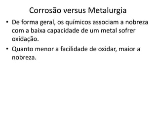 Corrosão versus MetalurgiaDe forma geral, os químicos associam a nobreza com a baixa capacidade de um metal sofrer oxidação.Quanto menor a facilidade de oxidar, maior a nobreza.