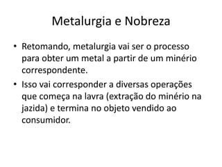 Metalurgia e NobrezaRetomando, metalurgia vai ser o processo para obter um metal a partir de um minério correspondente.Isso vai corresponder a diversas operações que começa na lavra (extração do minério na jazida) e termina no objeto vendido ao consumidor.