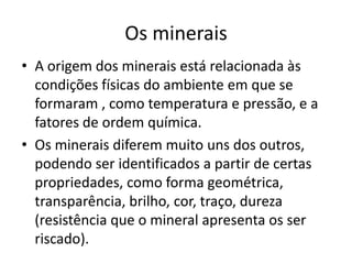A origem dos minerais está relacionada às condições físicas do ambiente em que se formaram , como temperatura e pressão, e a fatores de ordem química. Os minerais diferem muito uns dos outros, podendo ser identificados a partir de certas propriedades, como forma geométrica, transparência, brilho, cor, traço, dureza (resistência que o mineral apresenta os ser riscado).Os minerais