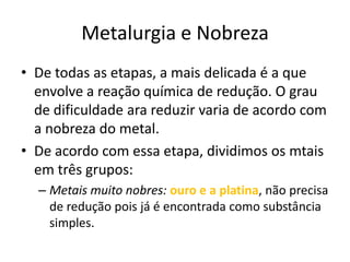 Metalurgia e NobrezaDe todas as etapas, a mais delicada é a que envolve a reação química de redução. O grau de dificuldade ara reduzir varia de acordo com a nobreza do metal.De acordo com essa etapa, dividimos os mtais em três grupos: Metais muito nobres:ouro e a platina, não precisa de redução pois já é encontrada como substância simples.