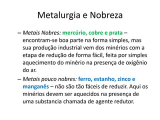 Metalurgia e NobrezaMetais Nobres: mercúrio, cobre e prata – encontram-se boa parte na forma simples, mas sua produção industrial vem dos minérios com a etapa de redução de forma fácil, feita por simples aquecimento do minério na presença de oxigênio do ar.Metais pouco nobres: ferro, estanho, zinco e manganês – não são tão fáceis de reduzir. Aqui os minérios devem ser aquecidos na presença de uma substancia chamada de agente redutor.