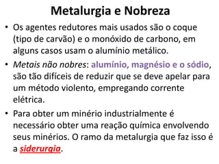 Metalurgia e NobrezaOs agentes redutores mais usados são o coque (tipo de carvão) e o monóxido de carbono, em alguns casos usam o alumínio metálico.Metais não nobres: alumínio, magnésio e o sódio, são tão difíceis de reduzir que se deve apelar para um método violento, empregando corrente elétrica.Para obter um minério industrialmente é necessário obter uma reação química envolvendo seus minérios. O ramo da metalurgia que faz isso é a siderurgia.