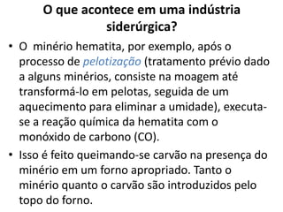 O que acontece em uma indústria siderúrgica?O  minério hematita, por exemplo, após o processo de pelotização(tratamento prévio dado a alguns minérios, consiste na moagem até transformá-lo em pelotas, seguida de um aquecimento para eliminar a umidade), executa-se a reação química da hematita com o monóxido de carbono (CO).Isso é feito queimando-se carvão na presença do minério em um forno apropriado. Tanto o minério quanto o carvão são introduzidos pelo topo do forno.