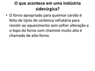 O que acontece em uma indústria siderúrgica?O forno apropriado para queimar carvão é feito de tijolo de cerâmica refratária para resistir ao aquecimento sem sofrer alteração e o topo do forno com chaminé muito alta é chamado de alto-forno.