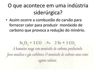 Assim ocorre a combustão do carvão para fornecer calor para produzir  monóxido de carbono que provoca a redução do minério.O que acontece em uma indústria siderúrgica?