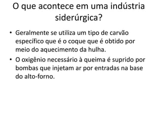 Geralmente se utiliza um tipo de carvão específico que é o coque que é obtido por meio do aquecimento da hulha.O oxigênio necessário à queima é suprido por bombas que injetam ar por entradas na base do alto-forno.O que acontece em uma indústria siderúrgica?