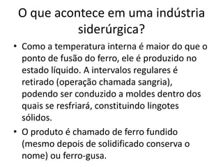 Como a temperatura interna é maior do que o ponto de fusão do ferro, ele é produzido no estado líquido. A intervalos regulares é retirado (operação chamada sangria), podendo ser conduzido a moldes dentro dos quais se resfriará, constituindo lingotes sólidos.O produto é chamado de ferro fundido (mesmo depois de solidificado conserva o nome) ou ferro-gusa.O que acontece em uma indústria siderúrgica?