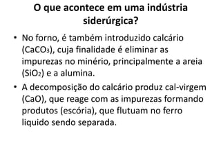 O que acontece em uma indústria siderúrgica?No forno, é também introduzido calcário (CaCO3), cuja finalidade é eliminar as impurezas no minério, principalmente a areia (SiO2) e a alumina.A decomposição do calcário produz cal-virgem (CaO), que reage com as impurezas formando produtos (escória), que flutuam no ferro liquido sendo separada.