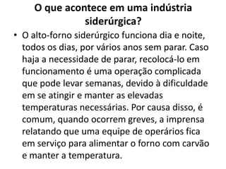 O que acontece em uma indústria siderúrgica?O alto-forno siderúrgico funciona dia e noite, todos os dias, por vários anos sem parar. Caso haja a necessidade de parar, recolocá-lo em funcionamento é uma operação complicada que pode levar semanas, devido à dificuldade em se atingir e manter as elevadas temperaturas necessárias. Por causa disso, é comum, quando ocorrem greves, a imprensa relatando que uma equipe de operários fica em serviço para alimentar o forno com carvão e manter a temperatura.