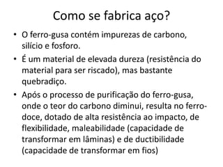 Como se fabrica aço?O ferro-gusa contém impurezas de carbono, silício e fosforo. É um material de elevada dureza (resistência do material para ser riscado), mas bastante quebradiço. Após o processo de purificação do ferro-gusa, onde o teor do carbono diminui, resulta no ferro-doce, dotado de alta resistência ao impacto, de flexibilidade, maleabilidade (capacidade de transformar em lâminas) e de ductibilidade (capacidade de transformar em fios)