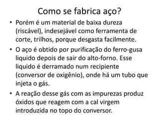 Como se fabrica aço?Porém é um material de baixa dureza (riscável), indesejável como ferramenta de corte, trilhos, porque desgasta facilmente.O aço é obtido por purificação do ferro-gusa liquido depois de sair do alto-forno. Esse liquido é derramado num recipiente (conversor de oxigênio), onde há um tubo que injeta o gás.A reação desse gás com as impurezas produz óxidos que reagem com a cal virgem introduzida no topo do conversor.
