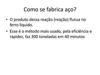 O produto dessa reação (reação) flutua no ferro liquido. Esse é o método mais usado, pela eficiência e rapidez, faz 300 toneladas em 40 minutosComo se fabrica aço?