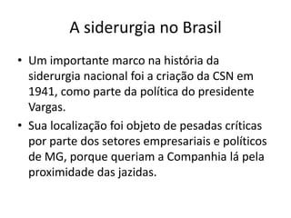 A siderurgia no BrasilUm importante marco na história da siderurgia nacional foi a criação da CSN em 1941, como parte da política do presidente Vargas. Sua localização foi objeto de pesadas críticas por parte dos setores empresariais e políticos de MG, porque queriam a Companhia lá pela proximidade das jazidas.