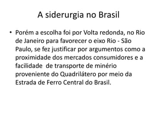 Porém a escolha foi por Volta redonda, no Rio de Janeiro para favorecer o eixo Rio - São Paulo, se fez justificar por argumentos como a proximidade dos mercados consumidores e a facilidade  de transporte de minério proveniente do Quadrilátero por meio da Estrada de Ferro Central do Brasil.A siderurgia no Brasil